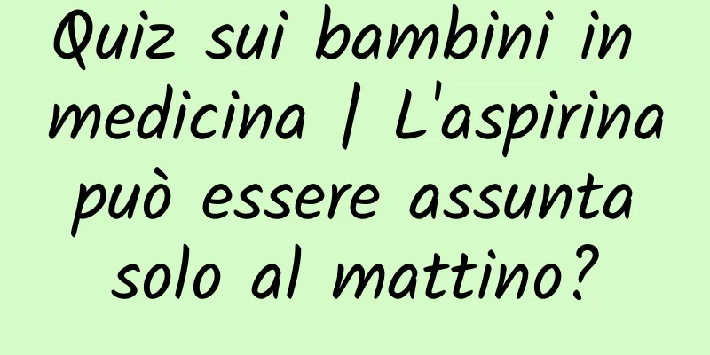 Quiz sui bambini in medicina | L'aspirina può essere assunta solo al mattino?