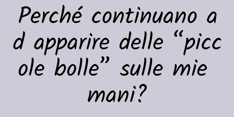 Perché continuano ad apparire delle “piccole bolle” sulle mie mani?