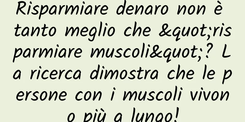 Risparmiare denaro non è tanto meglio che "risparmiare muscoli"? La ricerca dimostra che le persone con i muscoli vivono più a lungo!