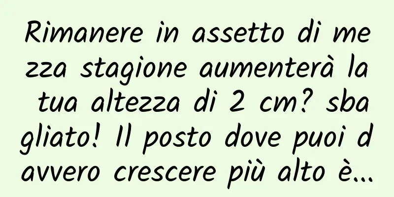 Rimanere in assetto di mezza stagione aumenterà la tua altezza di 2 cm? sbagliato! Il posto dove puoi davvero crescere più alto è...