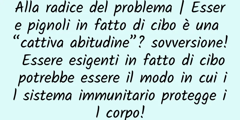 Alla radice del problema | Essere pignoli in fatto di cibo è una “cattiva abitudine”? sovversione! Essere esigenti in fatto di cibo potrebbe essere il modo in cui il sistema immunitario protegge il corpo!
