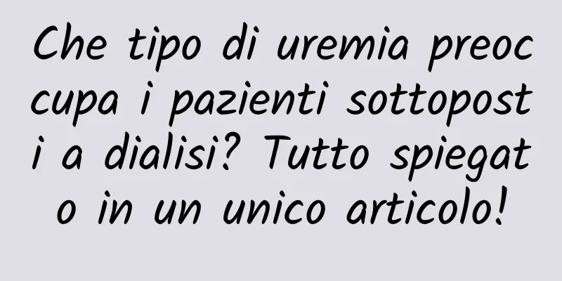 Che tipo di uremia preoccupa i pazienti sottoposti a dialisi? Tutto spiegato in un unico articolo!