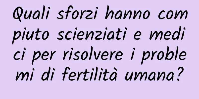 Quali sforzi hanno compiuto scienziati e medici per risolvere i problemi di fertilità umana?