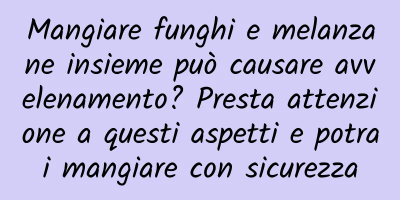 Mangiare funghi e melanzane insieme può causare avvelenamento? Presta attenzione a questi aspetti e potrai mangiare con sicurezza