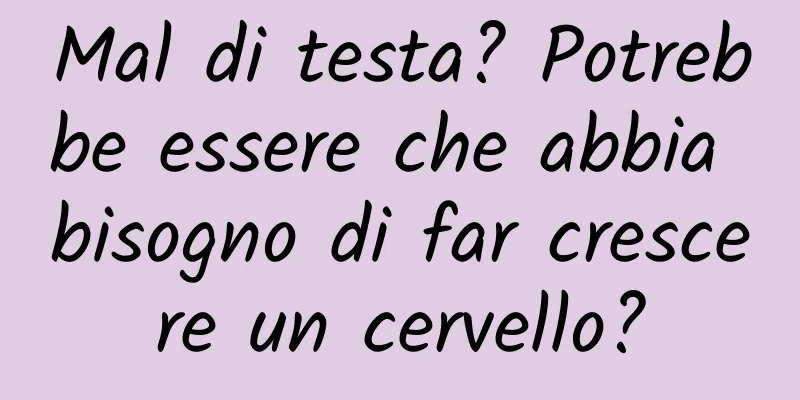 Mal di testa? Potrebbe essere che abbia bisogno di far crescere un cervello?
