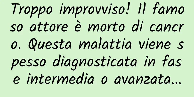 Troppo improvviso! Il famoso attore è morto di cancro. Questa malattia viene spesso diagnosticata in fase intermedia o avanzata...
