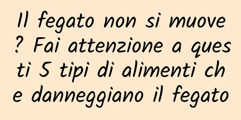 Il fegato non si muove? Fai attenzione a questi 5 tipi di alimenti che danneggiano il fegato