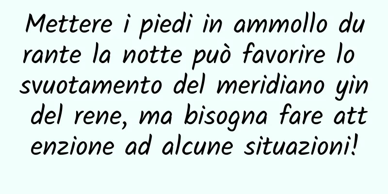 Mettere i piedi in ammollo durante la notte può favorire lo svuotamento del meridiano yin del rene, ma bisogna fare attenzione ad alcune situazioni!
