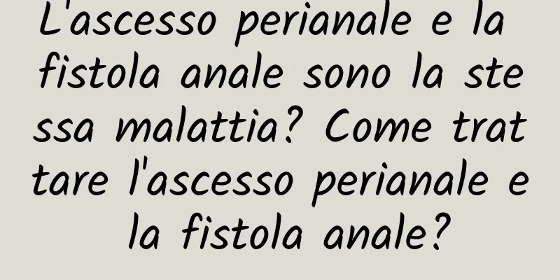L'ascesso perianale e la fistola anale sono la stessa malattia? Come trattare l'ascesso perianale e la fistola anale?