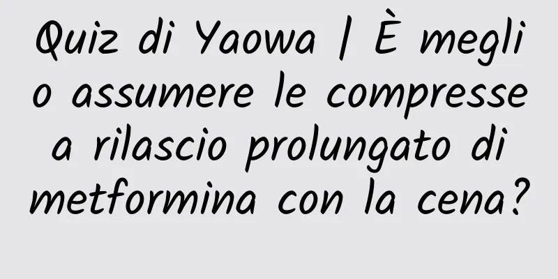 Quiz di Yaowa | È meglio assumere le compresse a rilascio prolungato di metformina con la cena?