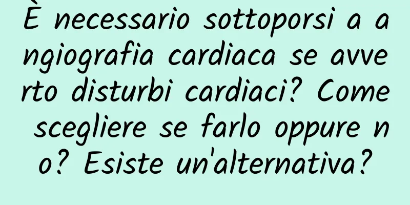 È necessario sottoporsi a angiografia cardiaca se avverto disturbi cardiaci? Come scegliere se farlo oppure no? Esiste un'alternativa?