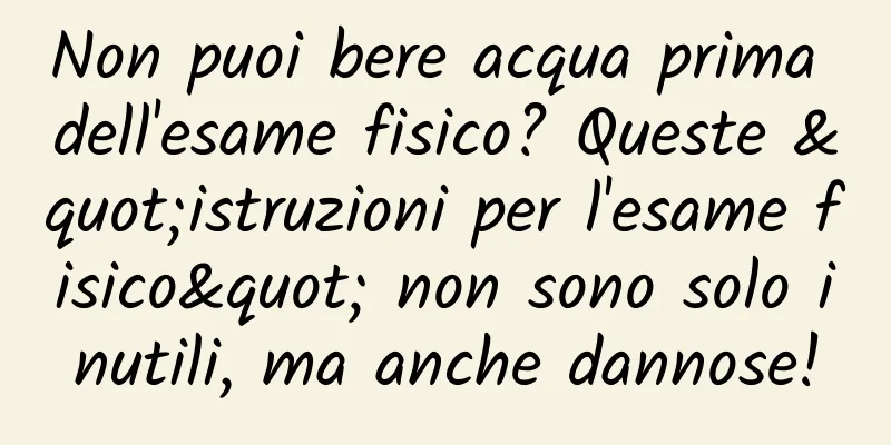 Non puoi bere acqua prima dell'esame fisico? Queste "istruzioni per l'esame fisico" non sono solo inutili, ma anche dannose!
