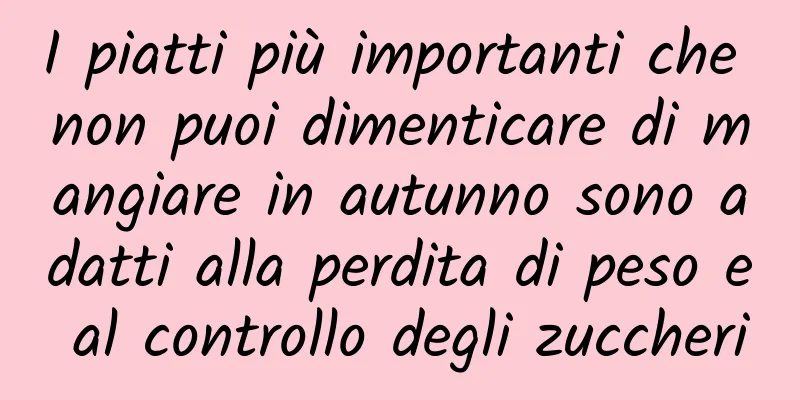 I piatti più importanti che non puoi dimenticare di mangiare in autunno sono adatti alla perdita di peso e al controllo degli zuccheri