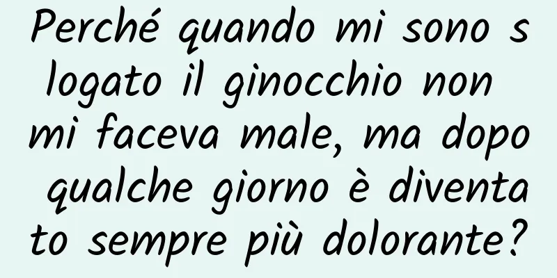 Perché quando mi sono slogato il ginocchio non mi faceva male, ma dopo qualche giorno è diventato sempre più dolorante?