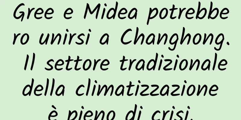 Gree e Midea potrebbero unirsi a Changhong. Il settore tradizionale della climatizzazione è pieno di crisi.
