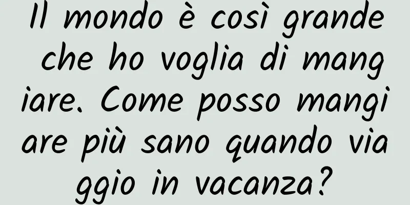 Il mondo è così grande che ho voglia di mangiare. Come posso mangiare più sano quando viaggio in vacanza?