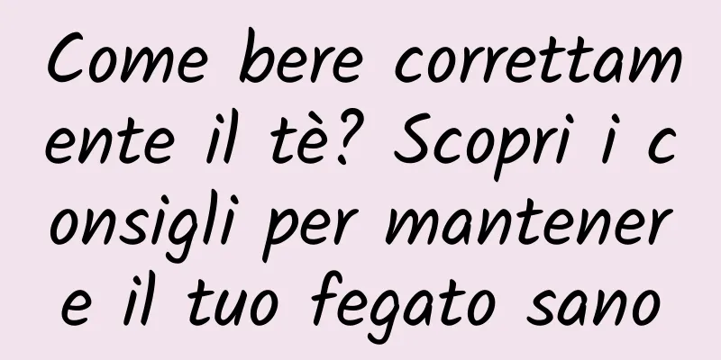 Come bere correttamente il tè? Scopri i consigli per mantenere il tuo fegato sano