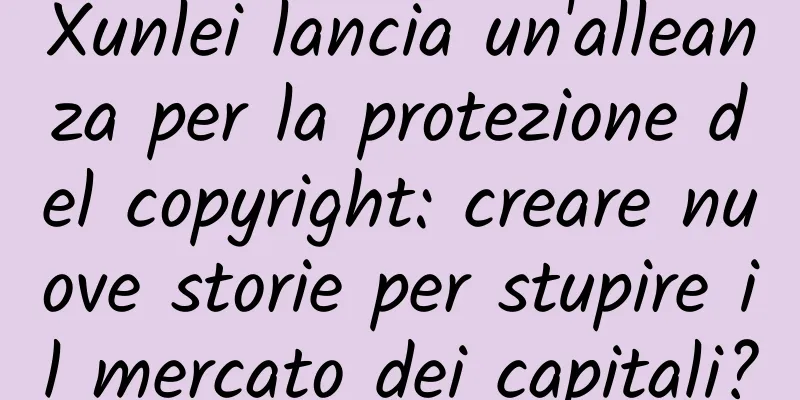 Xunlei lancia un'alleanza per la protezione del copyright: creare nuove storie per stupire il mercato dei capitali?