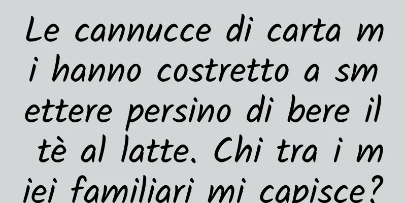 Le cannucce di carta mi hanno costretto a smettere persino di bere il tè al latte. Chi tra i miei familiari mi capisce?