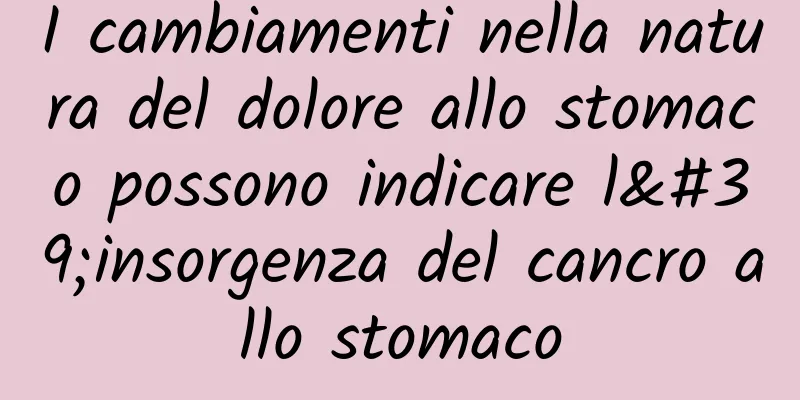 I cambiamenti nella natura del dolore allo stomaco possono indicare l'insorgenza del cancro allo stomaco