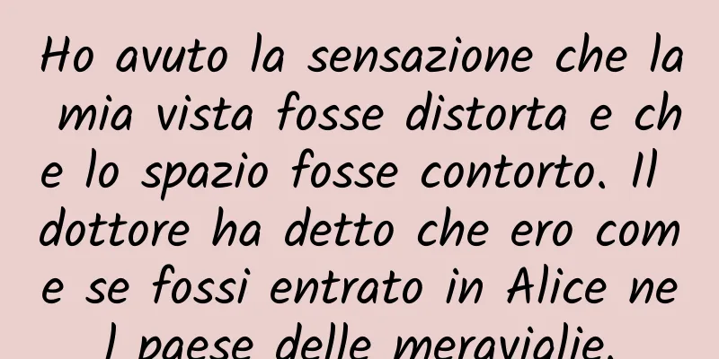 Ho avuto la sensazione che la mia vista fosse distorta e che lo spazio fosse contorto. Il dottore ha detto che ero come se fossi entrato in Alice nel paese delle meraviglie.