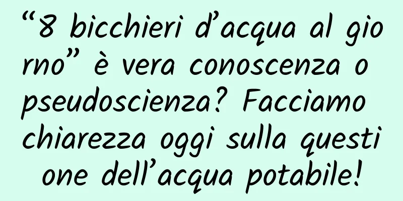 “8 bicchieri d’acqua al giorno” è vera conoscenza o pseudoscienza? Facciamo chiarezza oggi sulla questione dell’acqua potabile!