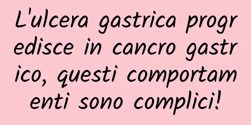 L'ulcera gastrica progredisce in cancro gastrico, questi comportamenti sono complici!
