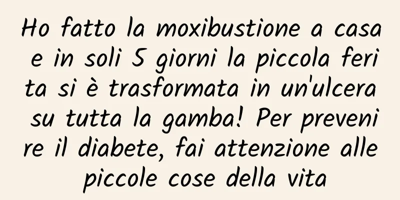 Ho fatto la moxibustione a casa e in soli 5 giorni la piccola ferita si è trasformata in un'ulcera su tutta la gamba! Per prevenire il diabete, fai attenzione alle piccole cose della vita