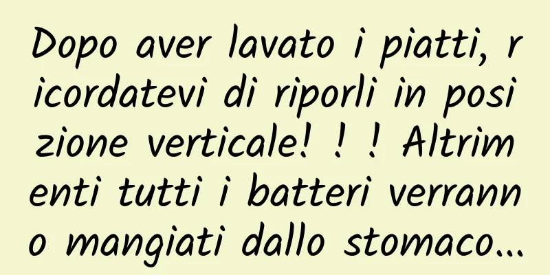 Dopo aver lavato i piatti, ricordatevi di riporli in posizione verticale! ! ! Altrimenti tutti i batteri verranno mangiati dallo stomaco...