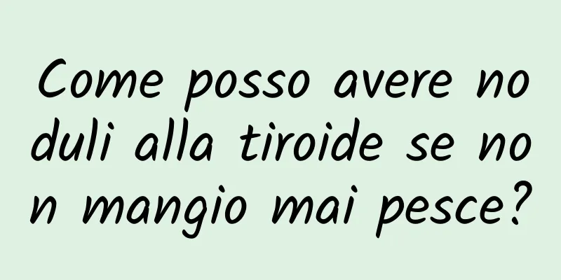 Come posso avere noduli alla tiroide se non mangio mai pesce?