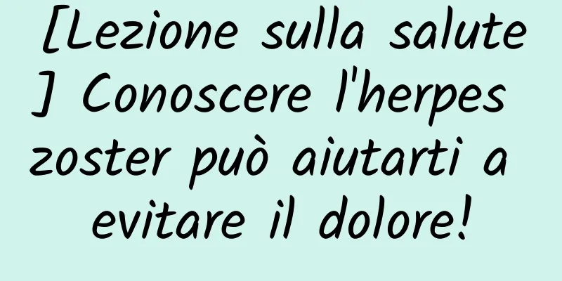 [Lezione sulla salute] Conoscere l'herpes zoster può aiutarti a evitare il dolore!