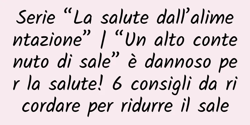 Serie “La salute dall’alimentazione” | “Un alto contenuto di sale” è dannoso per la salute! 6 consigli da ricordare per ridurre il sale
