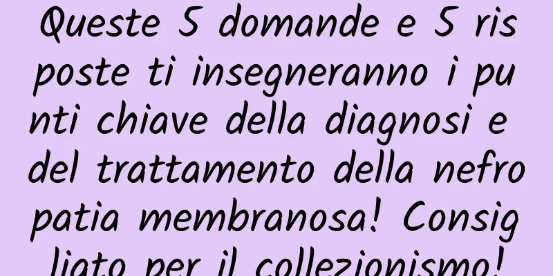 Queste 5 domande e 5 risposte ti insegneranno i punti chiave della diagnosi e del trattamento della nefropatia membranosa! Consigliato per il collezionismo!
