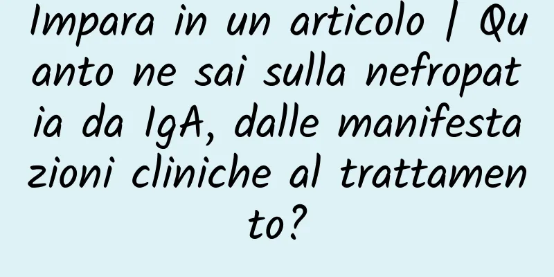 Impara in un articolo | Quanto ne sai sulla nefropatia da IgA, dalle manifestazioni cliniche al trattamento?