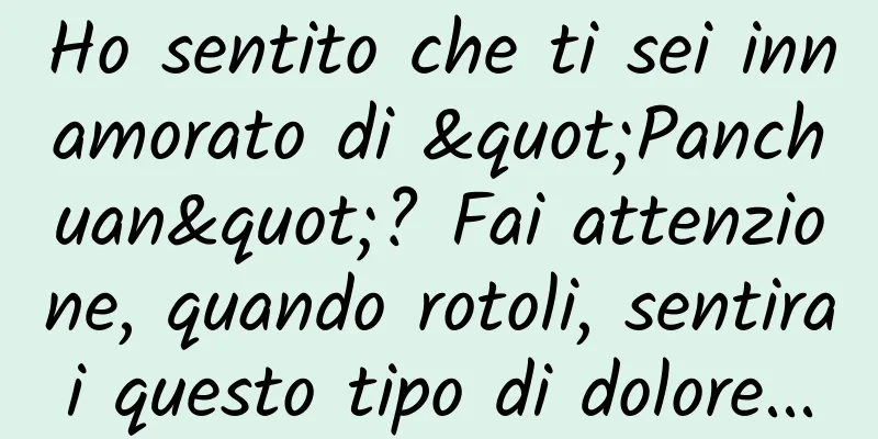 Ho sentito che ti sei innamorato di "Panchuan"? Fai attenzione, quando rotoli, sentirai questo tipo di dolore...