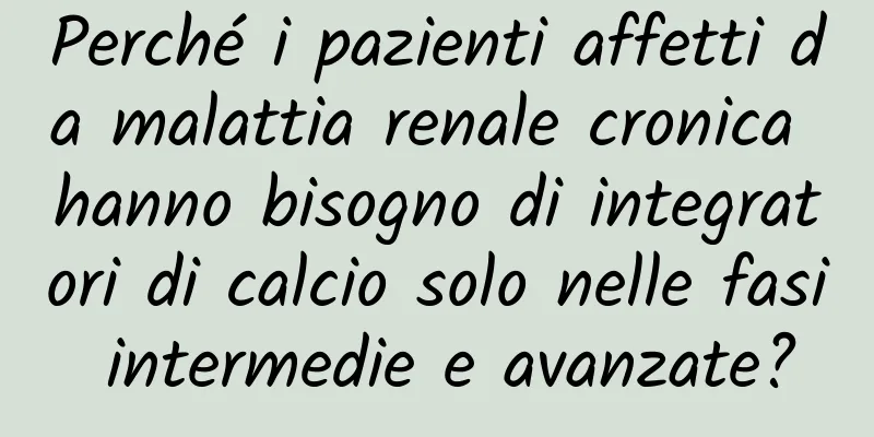 Perché i pazienti affetti da malattia renale cronica hanno bisogno di integratori di calcio solo nelle fasi intermedie e avanzate?
