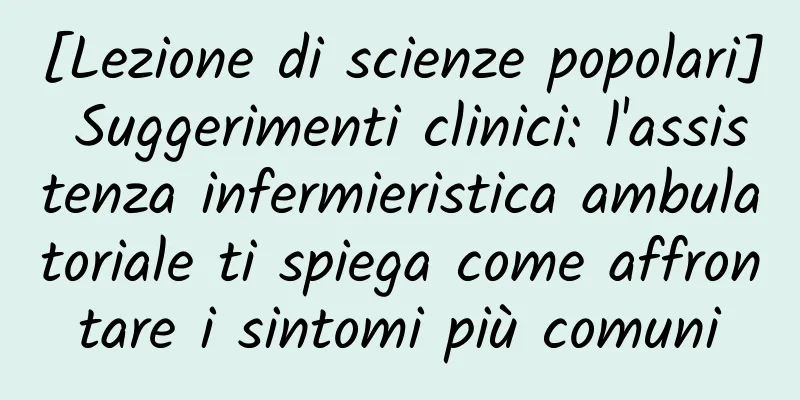 [Lezione di scienze popolari] Suggerimenti clinici: l'assistenza infermieristica ambulatoriale ti spiega come affrontare i sintomi più comuni