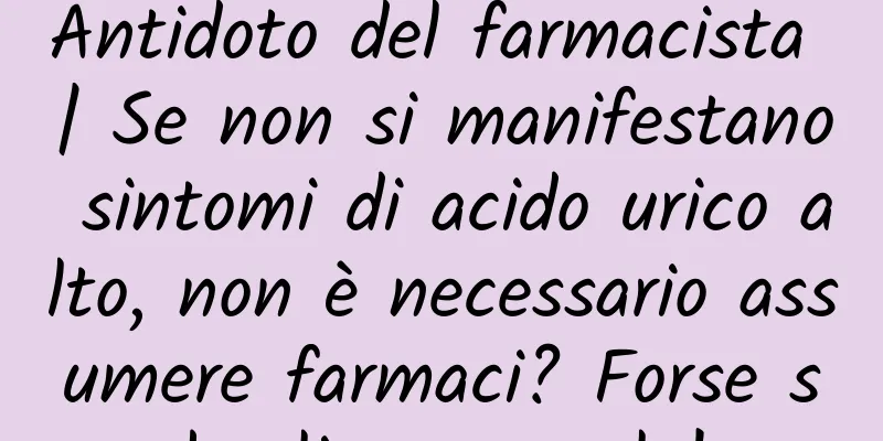 Antidoto del farmacista | Se non si manifestano sintomi di acido urico alto, non è necessario assumere farmaci? Forse sbagli a pensarlo!
