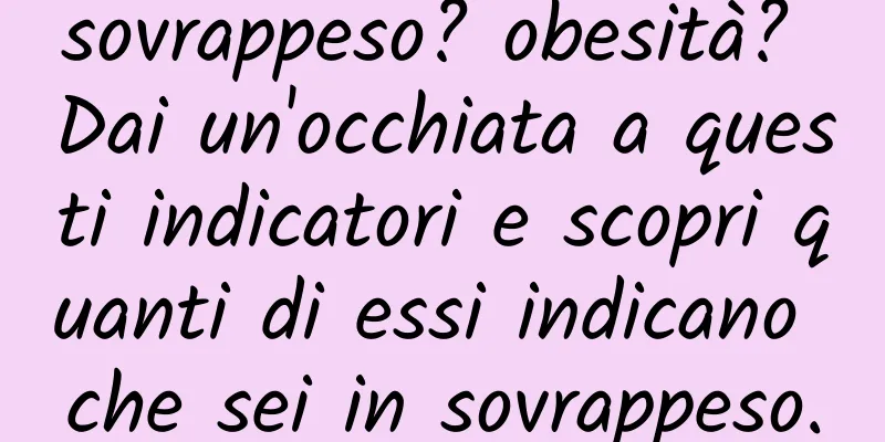 sovrappeso? obesità? Dai un'occhiata a questi indicatori e scopri quanti di essi indicano che sei in sovrappeso.