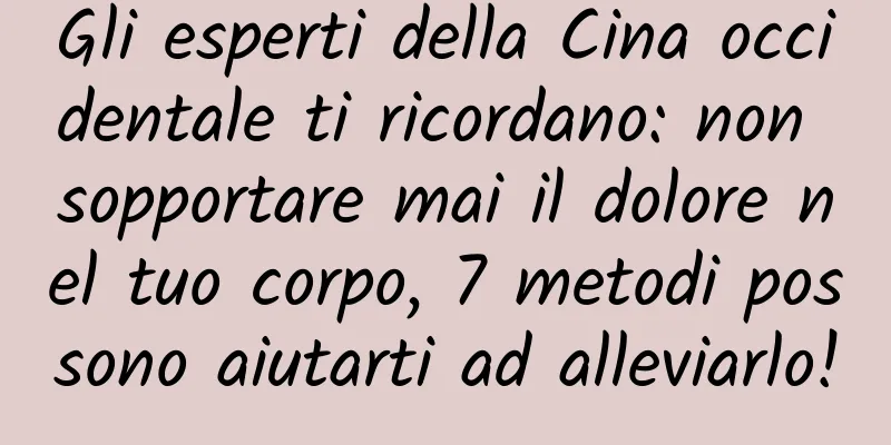 Gli esperti della Cina occidentale ti ricordano: non sopportare mai il dolore nel tuo corpo, 7 metodi possono aiutarti ad alleviarlo!