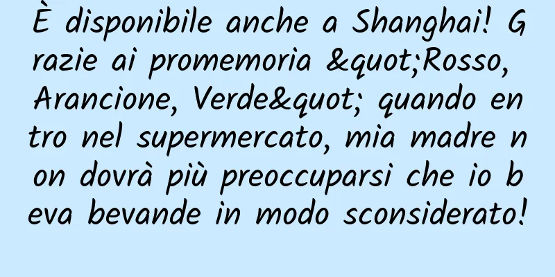 È disponibile anche a Shanghai! Grazie ai promemoria "Rosso, Arancione, Verde" quando entro nel supermercato, mia madre non dovrà più preoccuparsi che io beva bevande in modo sconsiderato!