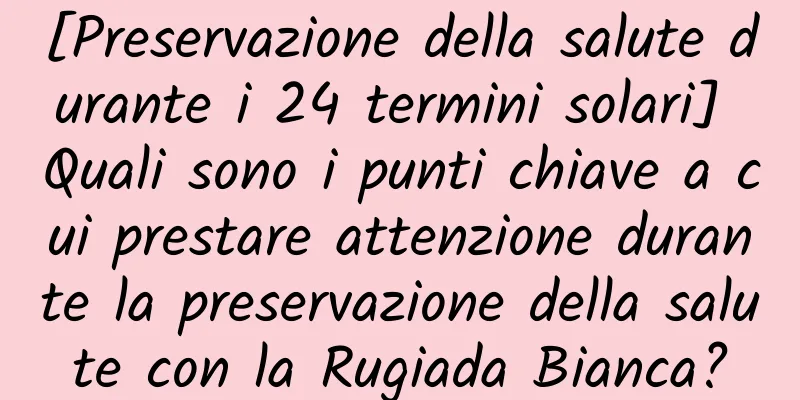 [Preservazione della salute durante i 24 termini solari] Quali sono i punti chiave a cui prestare attenzione durante la preservazione della salute con la Rugiada Bianca?