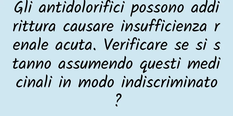 Gli antidolorifici possono addirittura causare insufficienza renale acuta. Verificare se si stanno assumendo questi medicinali in modo indiscriminato?