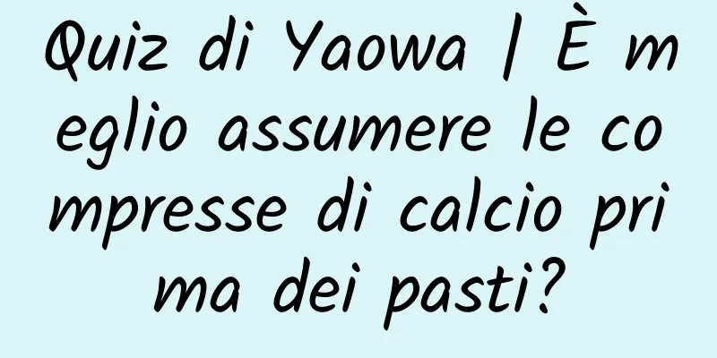 Quiz di Yaowa | È meglio assumere le compresse di calcio prima dei pasti?