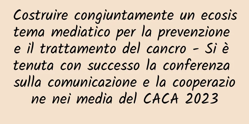 Costruire congiuntamente un ecosistema mediatico per la prevenzione e il trattamento del cancro - Si è tenuta con successo la conferenza sulla comunicazione e la cooperazione nei media del CACA 2023