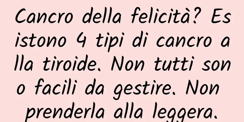 Cancro della felicità? Esistono 4 tipi di cancro alla tiroide. Non tutti sono facili da gestire. Non prenderla alla leggera.