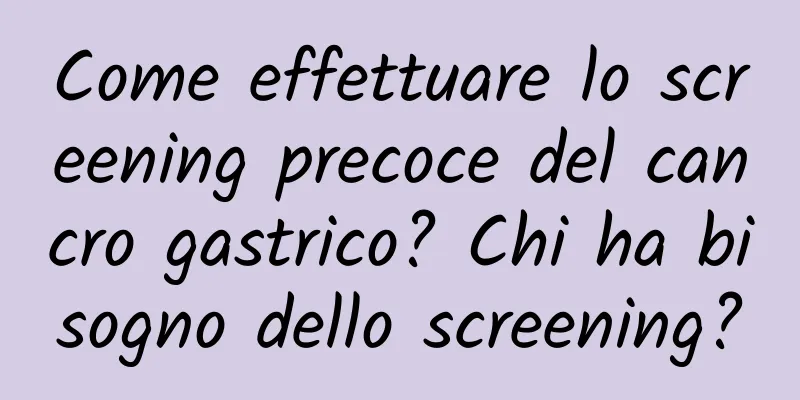 Come effettuare lo screening precoce del cancro gastrico? Chi ha bisogno dello screening?