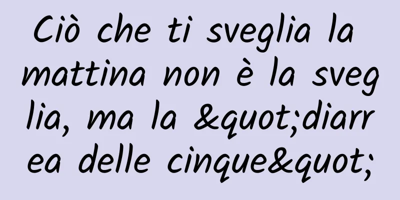 Ciò che ti sveglia la mattina non è la sveglia, ma la "diarrea delle cinque"