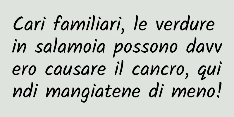 Cari familiari, le verdure in salamoia possono davvero causare il cancro, quindi mangiatene di meno!