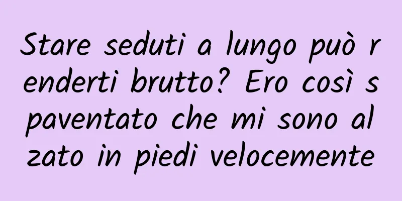 Stare seduti a lungo può renderti brutto? Ero così spaventato che mi sono alzato in piedi velocemente